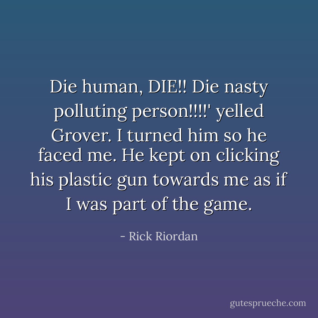 Die human, DIE!! Die nasty polluting person!!!!' yelled Grover. I turned him so he faced me. He kept on clicking his plastic gun towards me as if I was part of the game. - Rick Riordan