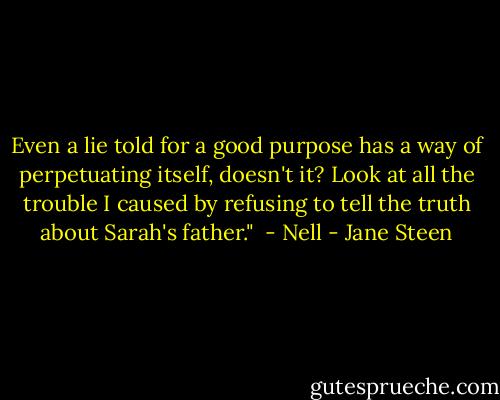Even a lie told for a good purpose has a way of perpetuating itself, doesn't it? Look at all the trouble I caused by refusing to tell the truth about Sarah's father."<br /><br />- Nell - Jane Steen