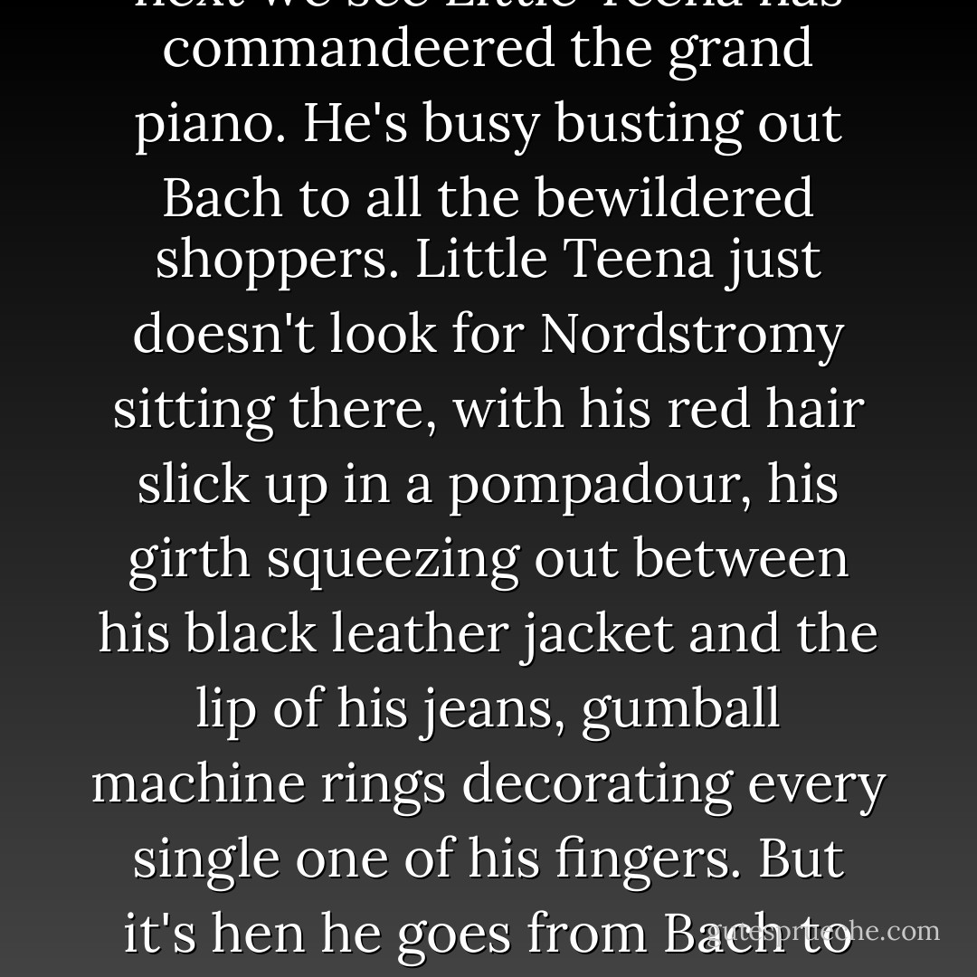 That's about when it happens. Coming down the escalator from one Nord floor to the next we see Little Teena has commandeered the grand piano. He's busy busting out Bach to all the bewildered shoppers. Little Teena just doesn't look for Nordstromy sitting there, with his red hair slick up in a pompadour, his girth squeezing out between his black leather jacket and the lip of his jeans, gumball machine rings decorating every single one of his fingers. But it's hen he goes from Bach to Great Balls of Fire that we attract the attention of the Nordfuck's militia. - Lidia Yuknavitch