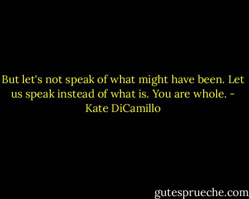 But let's not speak of what might have been. Let us speak instead of what is. You are whole. - Kate DiCamillo