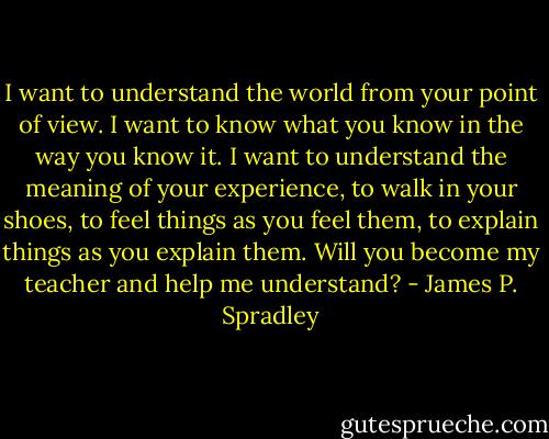 I want to understand the world from your point of view. I want to know what you know in the way you know it. I want to understand the meaning of your experience, to walk in your shoes, to feel things as you feel them, to explain things as you explain them. Will you become my teacher and help me understand? - James P. Spradley