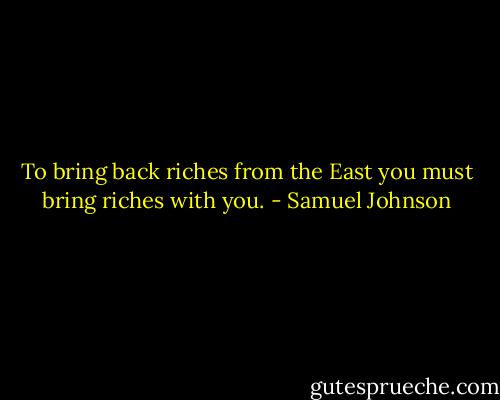 To bring back riches from the East you must bring riches with you. - Samuel Johnson