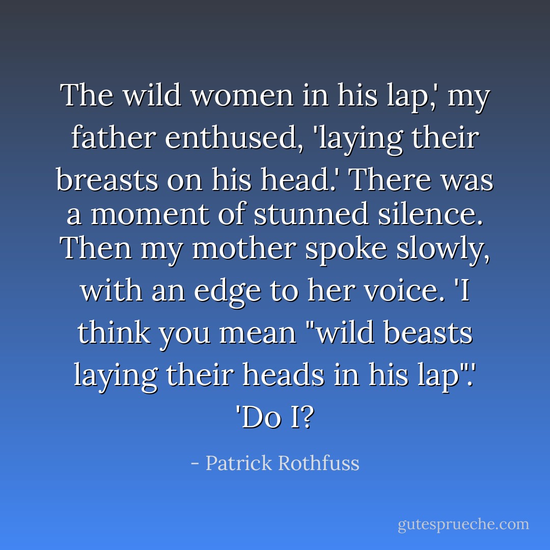 The wild women in his lap,' my father enthused, 'laying their breasts on his head.'<br />There was a moment of stunned silence. Then my mother spoke slowly, with an edge to her voice. 'I think you mean "wild beasts laying their heads in his lap".'<br />'Do I? - Patrick Rothfuss
