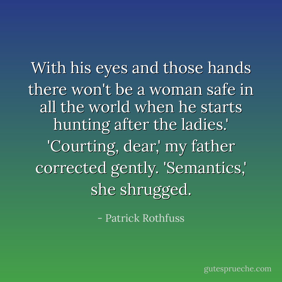With his eyes and those hands there won't be a woman safe in all the world when he starts hunting after the ladies.'<br />'Courting, dear,' my father corrected gently.<br />'Semantics,' she shrugged. - Patrick Rothfuss