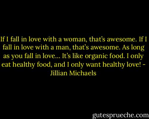 If I fall in love with a woman, that’s awesome. If I fall in love with a man, that’s awesome. As long as you fall in love… It’s like organic food. I only eat healthy food, and I only want healthy love! - Jillian Michaels