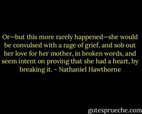 Or—but this more rarely happened—she would be convulsed with a rage of grief, and sob out her love for her mother, in broken words, and seem intent on proving that she had a heart, by breaking it. - Nathaniel Hawthorne