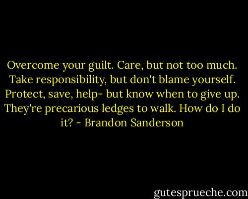 Overcome your guilt. Care, but not too much. Take responsibility, but don't blame yourself. Protect, save, help- but know when to give up. They're precarious ledges to walk. How do I do it? - Brandon Sanderson