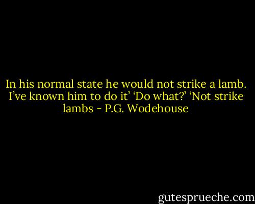 In his normal state he would not strike a lamb. I’ve known him to do it’<br />‘Do what?’<br />‘Not strike lambs - P.G. Wodehouse