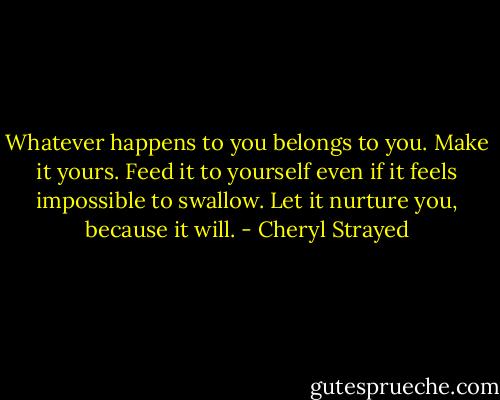 Whatever happens to you belongs to you. Make it yours. Feed it to yourself even if it feels impossible to swallow. Let it nurture you, because it will. - Cheryl Strayed