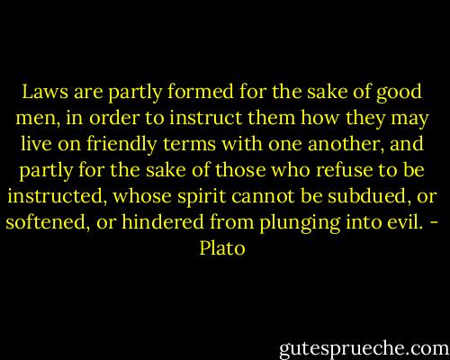 Laws are partly formed for the sake of good men, in order to instruct them how they may live on friendly terms with one another, and partly for the sake of those who refuse to be instructed, whose spirit cannot be subdued, or softened, or hindered from plunging into evil. - Plato