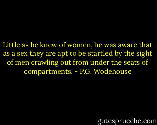 Little as he knew of women, he was aware that as a sex they are apt to be startled by the sight of men crawling out from under the seats of compartments. - P.G. Wodehouse