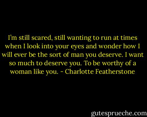 I’m still scared, still wanting to run at times when I look into your eyes and wonder how I will ever be the sort of man you deserve. I want so much to deserve you. To be worthy of a woman like you. - Charlotte Featherstone