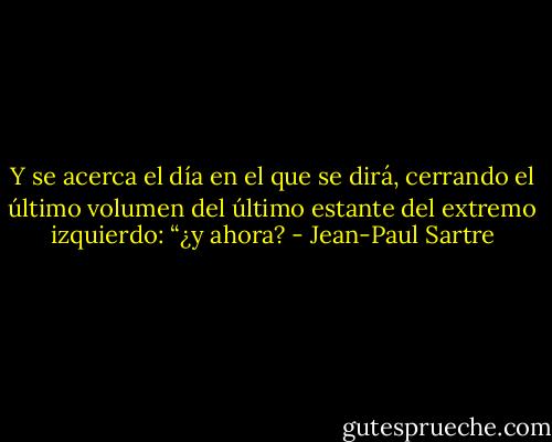 Y se acerca el día en el que se dirá, cerrando el último volumen<br />del último estante del extremo izquierdo: “¿y ahora? - Jean-Paul Sartre
