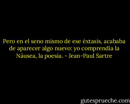 Pero en el seno mismo de ese éxtasis, acababa de aparecer algo nuevo: yo comprendía la Náusea, la poesía. - Jean-Paul Sartre