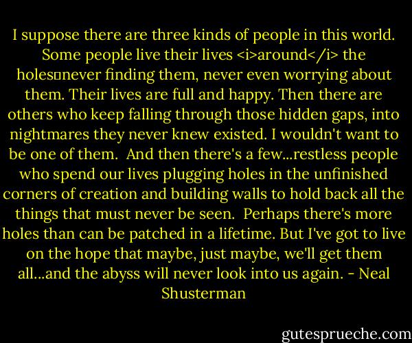 I suppose there are three kinds of people in this world. Some people live their lives <i>around</i> the holes―never finding them, never even worrying about them. Their lives are full and happy. Then there are others who keep falling through those hidden gaps, into nightmares they never knew existed. I wouldn't want to be one of them.<br /> And then there's a few...restless people who spend our lives plugging holes in the unfinished corners of creation and building walls to hold back all the things that must never be seen.<br /> Perhaps there's more holes than can be patched in a lifetime. But I've got to live on the hope that maybe, just maybe, we'll get them all...and the abyss will never look into us again. - Neal Shusterman