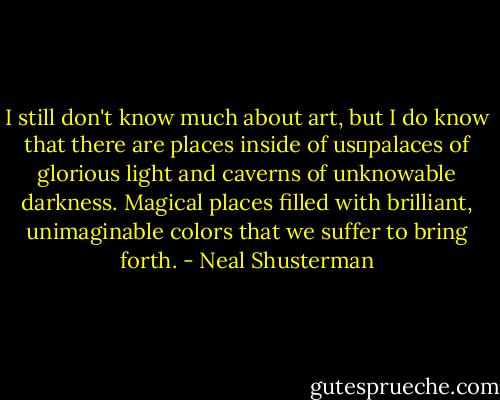 I still don't know much about art, but I do know that there are places inside of us―palaces of glorious light and caverns of unknowable darkness. Magical places filled with brilliant, unimaginable colors that we suffer to bring forth. - Neal Shusterman