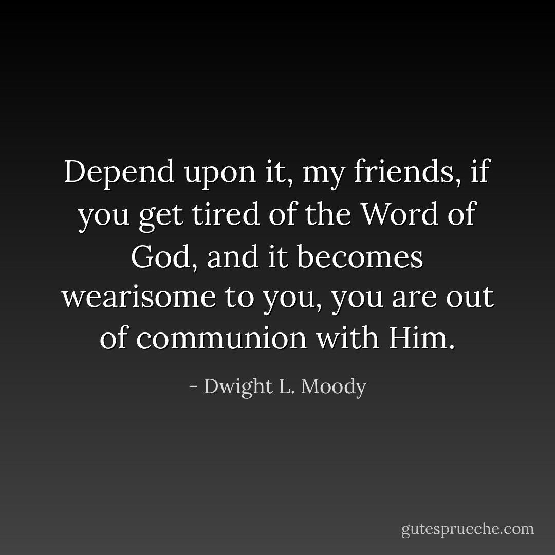 Depend upon it, my friends, if you get tired of the Word of God, and it becomes wearisome to you, you are out of communion with Him. - Dwight L. Moody