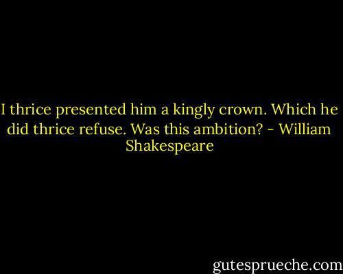 I thrice presented him a kingly crown. Which he did thrice refuse. Was this ambition? - William Shakespeare