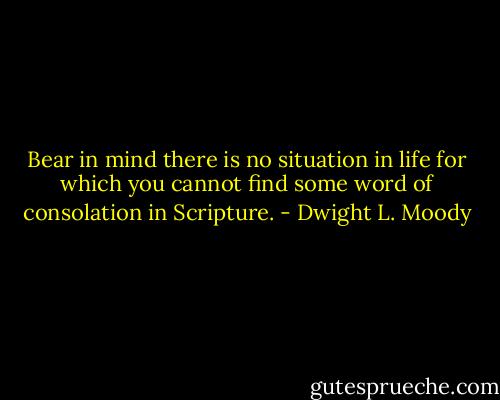Bear in mind there is no situation in life for which you cannot find some word of consolation in Scripture. - Dwight L. Moody