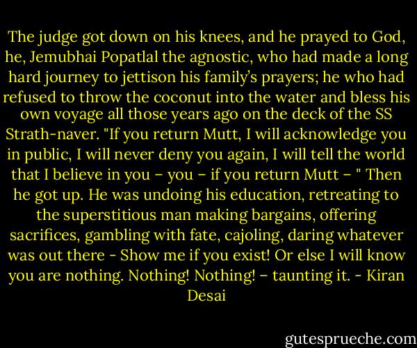 The judge got down on his knees, and he prayed to God, he, Jemubhai Popatlal the agnostic, who had made a long hard journey to jettison his family’s prayers; he who had refused to throw the coconut into the water and bless his own voyage all those years ago on the deck of the SS Strath-naver.<br />"If you return Mutt, I will acknowledge you in public, I will never deny you again, I will tell the world that I believe in you – you – if you return Mutt – "<br />Then he got up. He was undoing his education, retreating to the superstitious man making bargains, offering sacrifices, gambling with fate, cajoling, daring whatever was out there -<br />Show me if you exist!<br />Or else I will know you are nothing.<br />Nothing! Nothing! – taunting it. - Kiran Desai