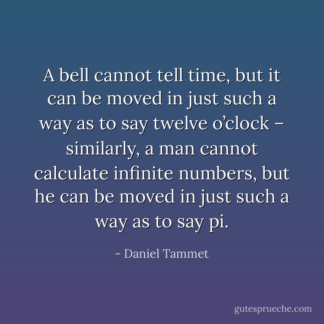 A bell cannot tell time, but it can be moved in just such a way as to say twelve o’clock – similarly, a man cannot calculate infinite numbers, but he can be moved in just such a way as to say pi. - Daniel Tammet