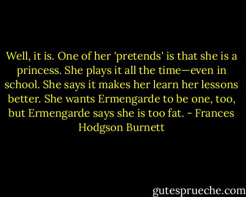 Well, it is. One of her 'pretends' is that she is a princess. She plays it all the time—even in school. She says it makes her learn her lessons better. She wants Ermengarde to be one, too, but Ermengarde says she is too fat. - Frances Hodgson Burnett
