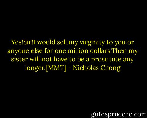 Yes!Sir!I would sell my virginity to you or anyone else for one million dollars.Then my sister will not have to be a prostitute any longer.[MMT] - Nicholas Chong