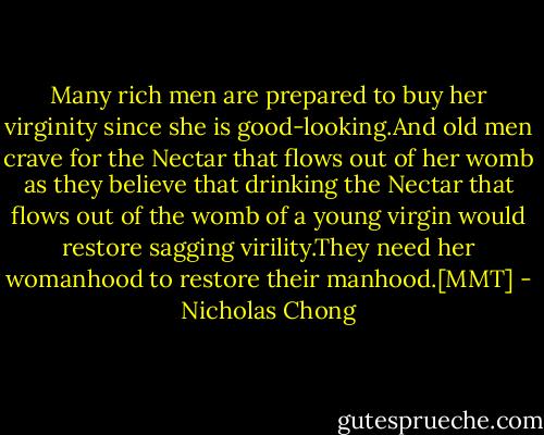 Many rich men are prepared to buy her virginity since she is good-looking.And old men crave for the Nectar that flows out of her womb as they believe that drinking the Nectar that flows out of the womb of a young virgin would restore sagging virility.They need her womanhood to restore their manhood.[MMT] - Nicholas Chong