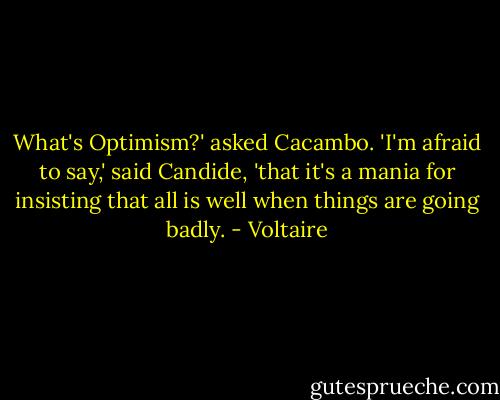 What's Optimism?' asked Cacambo. 'I'm afraid to say,' said Candide, 'that it's a mania for insisting that all is well when things are going badly. - Voltaire