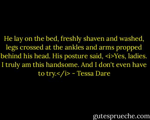 He lay on the bed, freshly shaven and washed, legs crossed at the ankles and arms propped behind his head. His posture said, <i>Yes, ladies. I truly am this handsome. And I don't even have to try.</i> - Tessa Dare