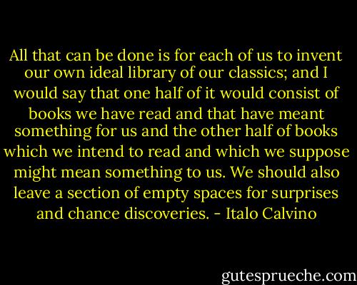 All that can be done is for each of us to invent our own ideal library of our classics; and I would say that one half of it would consist of books we have read and that have meant something for us and the other half of books which we intend to read and which we suppose might mean something to us. We should also leave a section of empty spaces for surprises and chance discoveries. - Italo Calvino