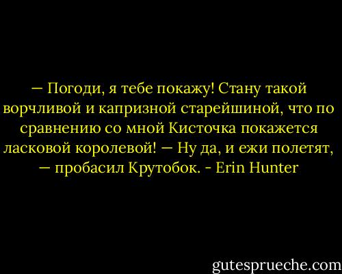— Погоди, я тебе покажу! Стану такой ворчли­вой и капризной старейшиной, что по сравнению со мной Кисточка покажется ласковой короле­вой!<br />— Ну да, и ежи полетят, — пробасил Круто­бок. - Erin Hunter