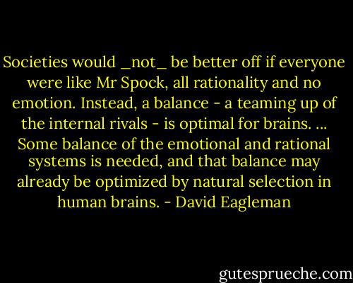 Societies would _not_ be better off if everyone were like Mr Spock, all rationality and no emotion. Instead, a balance - a teaming up of the internal rivals - is optimal for brains. ... Some balance of the emotional and rational systems is needed, and that balance may already be optimized by natural selection in human brains. - David Eagleman