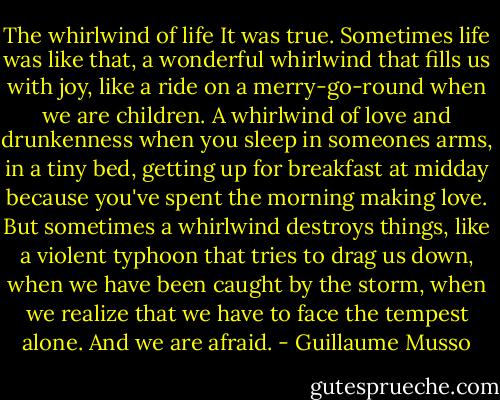 The whirlwind of life<br />It was true. Sometimes life was like that, a wonderful whirlwind that fills us with joy, like a ride on a merry-go-round when we are children. A whirlwind of love and drunkenness when you sleep in someones arms, in a tiny bed, getting up for breakfast at midday because you've spent the morning making love. But sometimes a whirlwind destroys things, like a violent typhoon that tries to drag us down, when we have been caught by the storm, when we realize that we have to face the tempest alone. And we are afraid. - Guillaume Musso