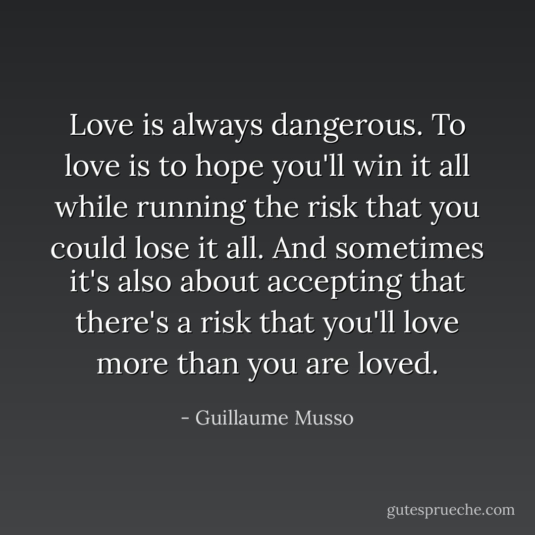 Love is always dangerous. To love is to hope you'll win it all while running the risk that you could lose it all. And sometimes it's also about accepting that there's a risk that you'll love more than you are loved. - Guillaume Musso
