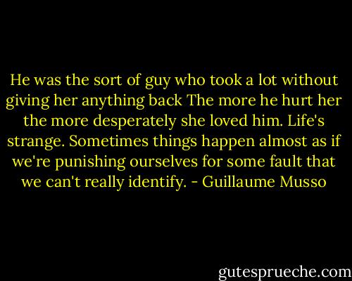 He was the sort of guy who took a lot without giving her anything back<br />The more he hurt her the more desperately she loved him. Life's strange. Sometimes things happen almost as if we're punishing ourselves for some fault that we can't really identify. - Guillaume Musso