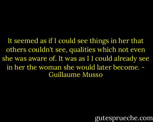 It seemed as if I could see things in her that others couldn't see, qualities which not even she was aware of. It was as I I could already see in her the woman she would later become. - Guillaume Musso