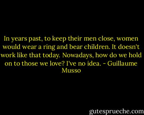 In years past, to keep their men close, women would wear a ring and bear children.<br />It doesn't work like that today.<br />Nowadays, how do we hold on to those we love?<br />I've no idea. - Guillaume Musso