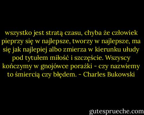wszystko jest stratą czasu, chyba że człowiek pieprzy się w najlepsze, tworzy w najlepsze, ma się jak najlepiej albo zmierza w kierunku ułudy pod tytułem miłość i szczęście. Wszyscy kończymy w gnojówce porażki - czy nazwiemy to śmiercią czy błędem. - Charles Bukowski