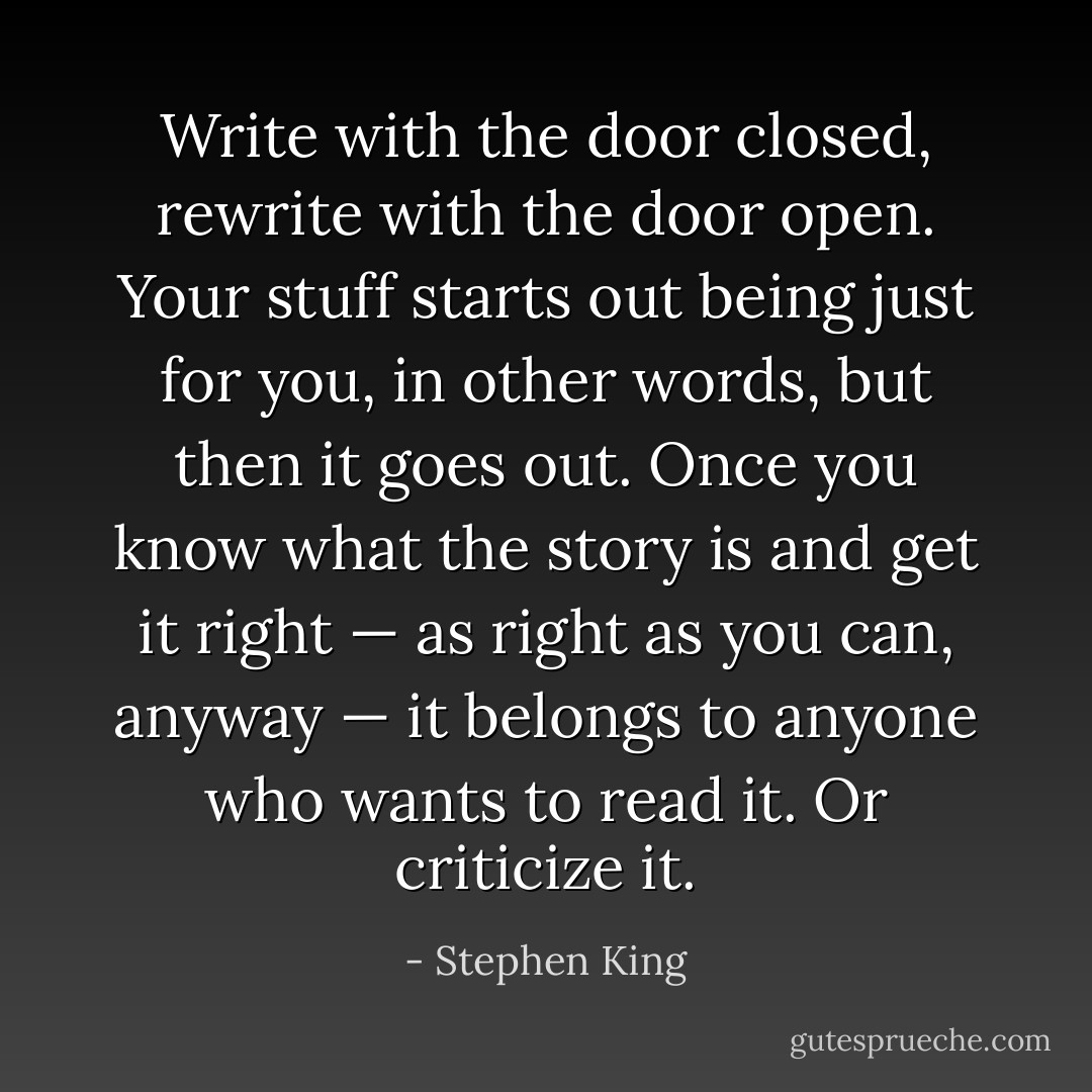Write with the door closed, rewrite with the door open. Your stuff starts out being just for you, in other words, but then it goes out. Once you know what the story is and get it right — as right as you can, anyway — it belongs to anyone who wants to read it. Or criticize it. - Stephen King