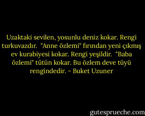 Uzaktaki sevilen, yosunlu deniz kokar. Rengi turkuvazdır.<br /><br />"Anne özlemi" fırından yeni çıkmış ev kurabiyesi kokar. Rengi yeşildir.<br /><br />"Baba özlemi" tütün kokar. Bu özlem deve tüyü rengindedir. - Buket Uzuner