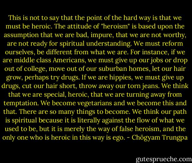 This is not to say that the point of the hard way is that we must be heroic. The attitude of "heroism" is based upon the assumption that we are bad, impure,<br />that we are not worthy, are not ready for spiritual understanding. We must reform ourselves, be different from what we are. For instance, if we are middle class Americans, we must give up our jobs or drop out of college, move out of our suburban homes, let our hair<br />grow, perhaps try drugs. If we are hippies, we must give up drugs, cut our hair short, throw away our torn jeans. We think that we are special, heroic, that we are turning away from temptation. We become vegetarians and we become this and that. There are so many things to become. We think our<br />path is spiritual because it is literally against the flow of what we used to be, but it is merely the way of false heroism, and the only one who is heroic in this way is ego. - Chögyam Trungpa