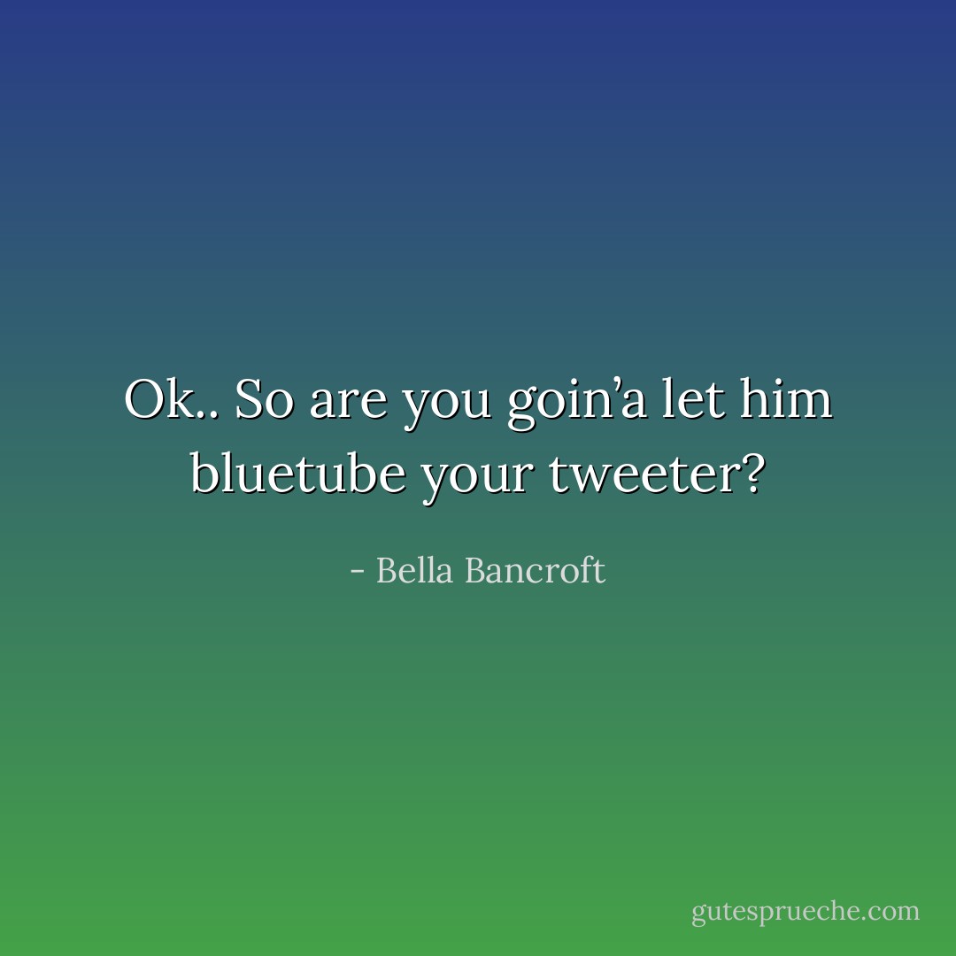Ok.. So are you goin’a let him bluetube your tweeter? - Bella Bancroft