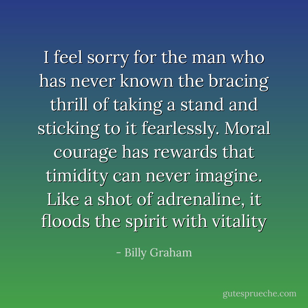 I feel sorry for the man who has never known the bracing thrill of taking a stand and sticking to it fearlessly. Moral courage has rewards that timidity can never imagine. Like a shot of adrenaline, it floods the spirit with vitality - Billy Graham