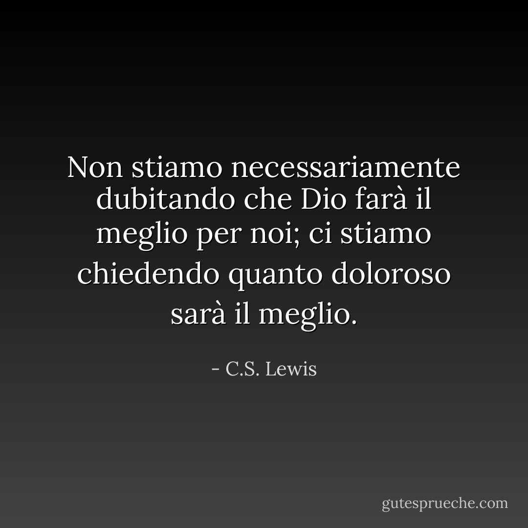 Non stiamo necessariamente dubitando che Dio farà il meglio per noi; ci stiamo chiedendo quanto doloroso sarà il meglio. - C.S. Lewis