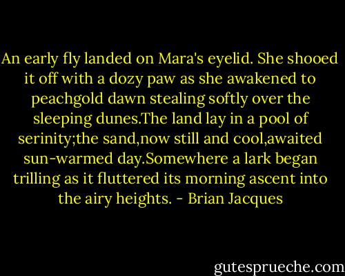An early fly landed on Mara's eyelid.<br />She shooed it off with a dozy paw as she awakened to peachgold dawn stealing softly over the sleeping dunes.The land lay in a pool of serinity;the sand,now still and cool,awaited sun-warmed day.Somewhere a lark began trilling as it fluttered its morning ascent into the airy heights. - Brian Jacques