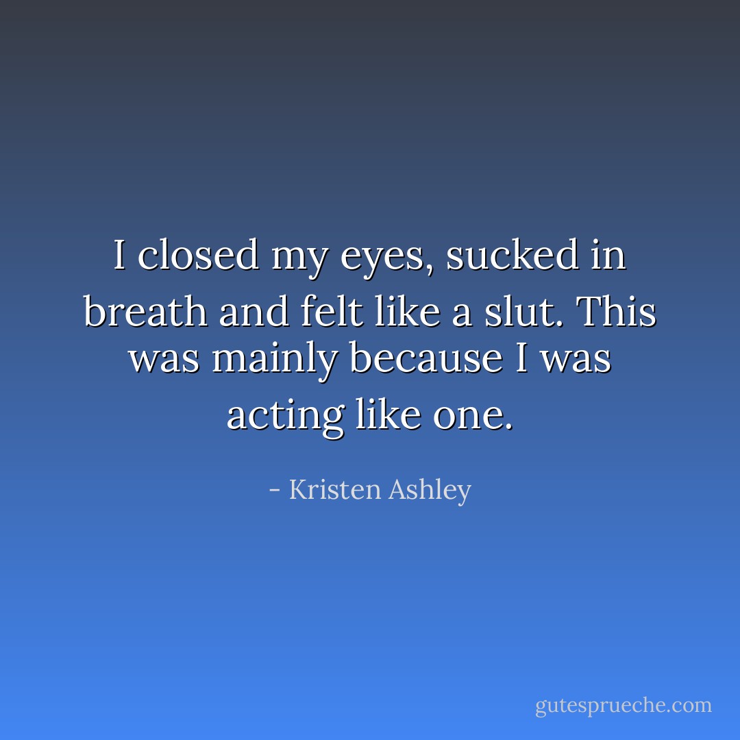 I closed my eyes, sucked in breath and felt like a slut.<br />This was mainly because I was acting like one. - Kristen Ashley