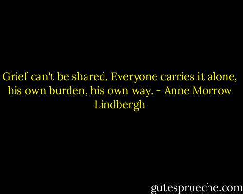 Grief can't be shared. Everyone carries it alone, his own burden, his own way. - Anne Morrow Lindbergh