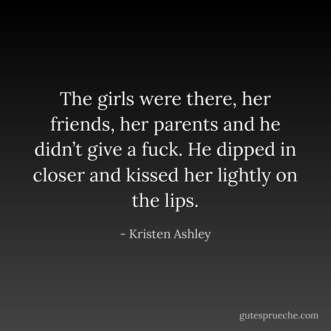 The girls were there, her friends, her parents and he didn’t give a fuck. He dipped in closer and kissed her lightly on the lips. - Kristen Ashley