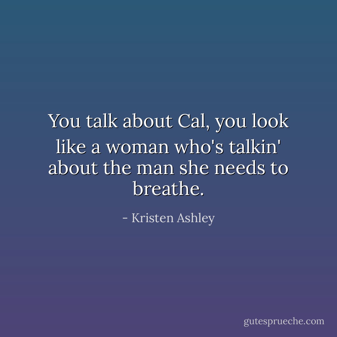 You talk about Cal, you look like a woman who's talkin' about the man she needs to breathe. - Kristen Ashley